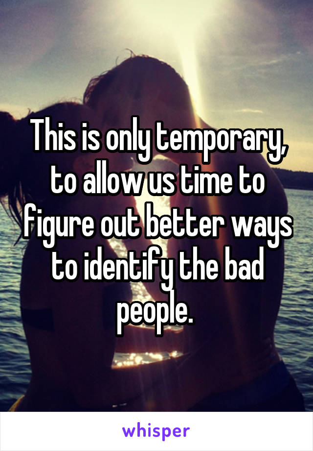 This is only temporary, to allow us time to figure out better ways to identify the bad people. 