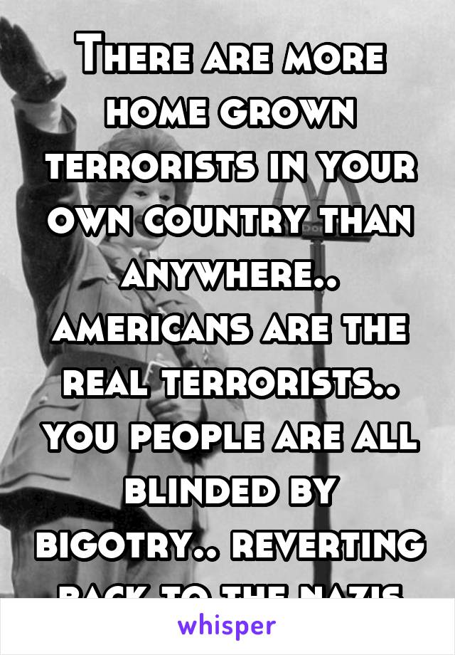 There are more home grown terrorists in your own country than anywhere.. americans are the real terrorists.. you people are all blinded by bigotry.. reverting back to the nazis