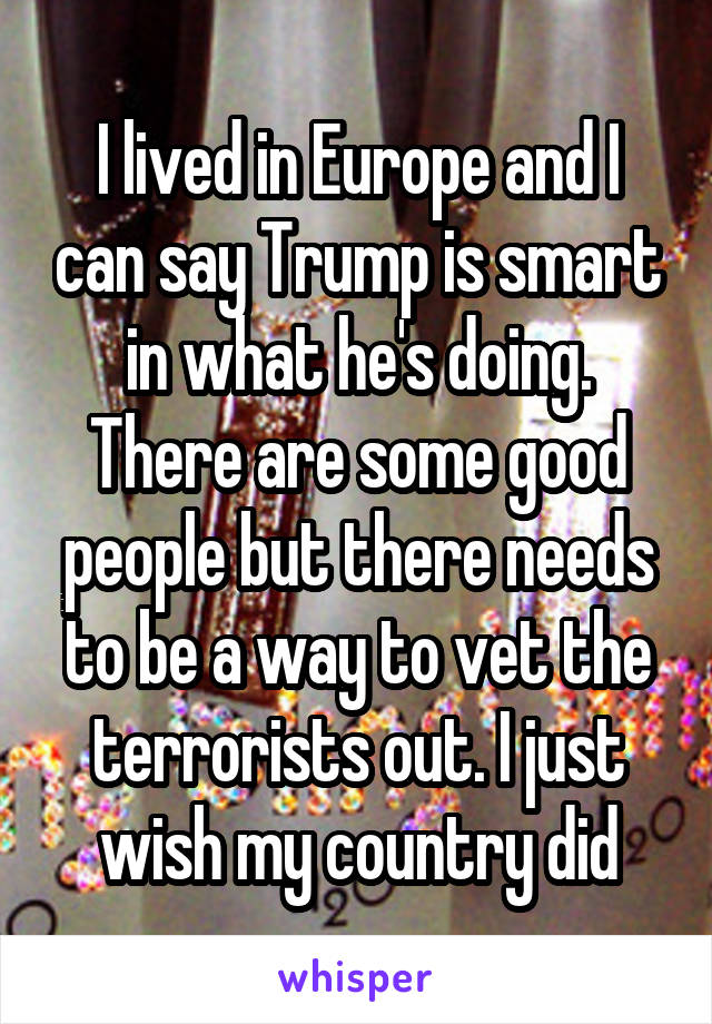 I lived in Europe and I can say Trump is smart in what he's doing. There are some good people but there needs to be a way to vet the terrorists out. I just wish my country did