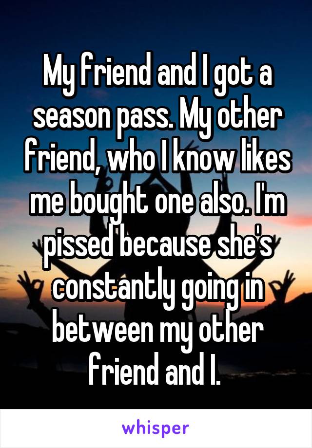 My friend and I got a season pass. My other friend, who I know likes me bought one also. I'm pissed because she's constantly going in between my other friend and I. 