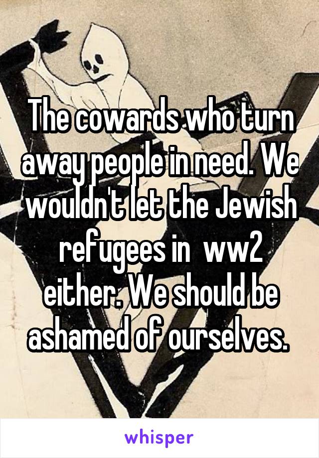 The cowards who turn away people in need. We wouldn't let the Jewish refugees in  ww2 either. We should be ashamed of ourselves. 