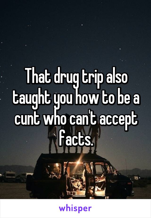 That drug trip also taught you how to be a cunt who can't accept facts.