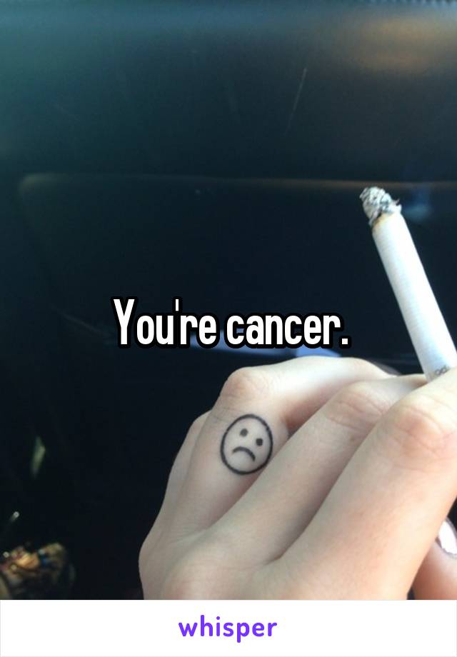 You're cancer.