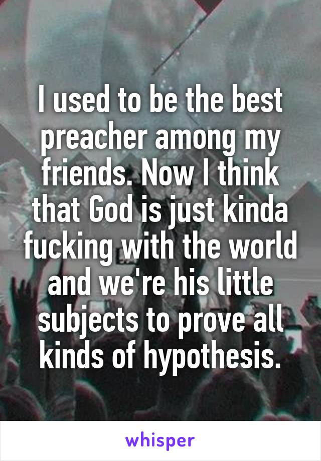 I used to be the best preacher among my friends. Now I think that God is just kinda fucking with the world and we're his little subjects to prove all kinds of hypothesis.