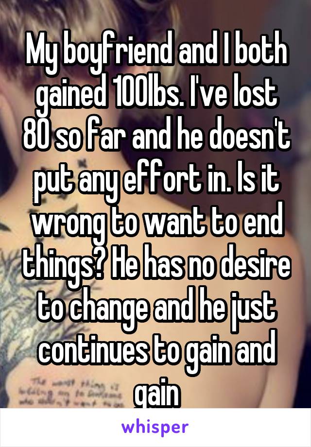 My boyfriend and I both gained 100lbs. I've lost 80 so far and he doesn't put any effort in. Is it wrong to want to end things? He has no desire to change and he just continues to gain and gain