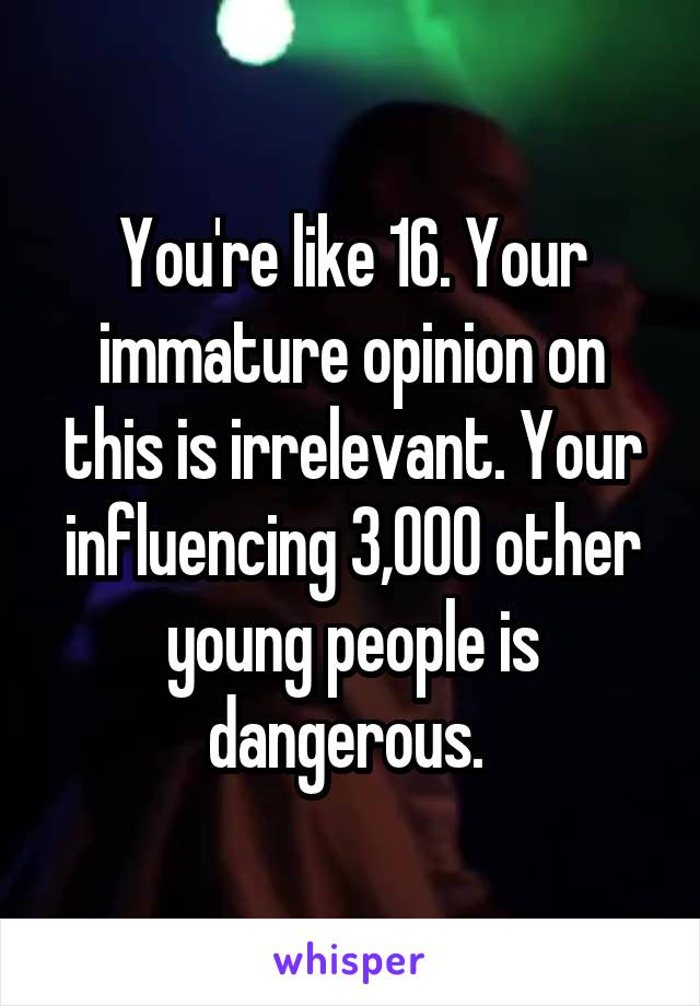 You're like 16. Your immature opinion on this is irrelevant. Your influencing 3,000 other young people is dangerous. 