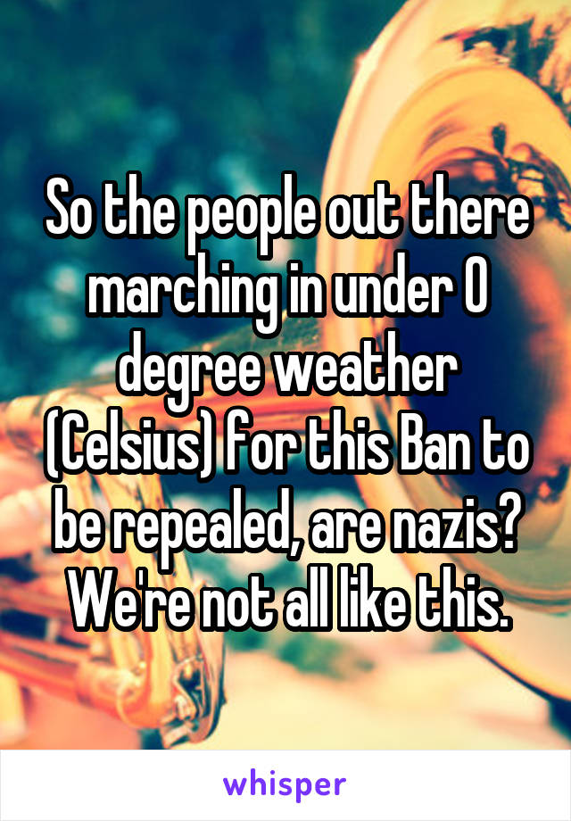 So the people out there marching in under 0 degree weather (Celsius) for this Ban to be repealed, are nazis? We're not all like this.