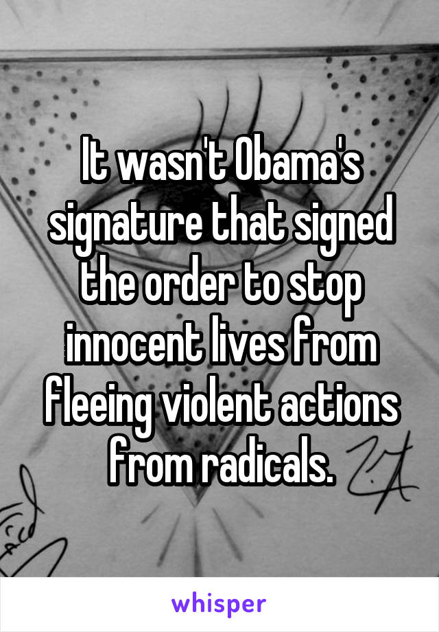 It wasn't Obama's signature that signed the order to stop innocent lives from fleeing violent actions from radicals.