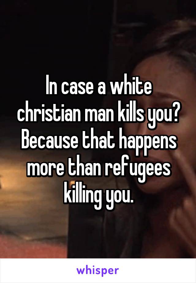 In case a white christian man kills you? Because that happens more than refugees killing you.