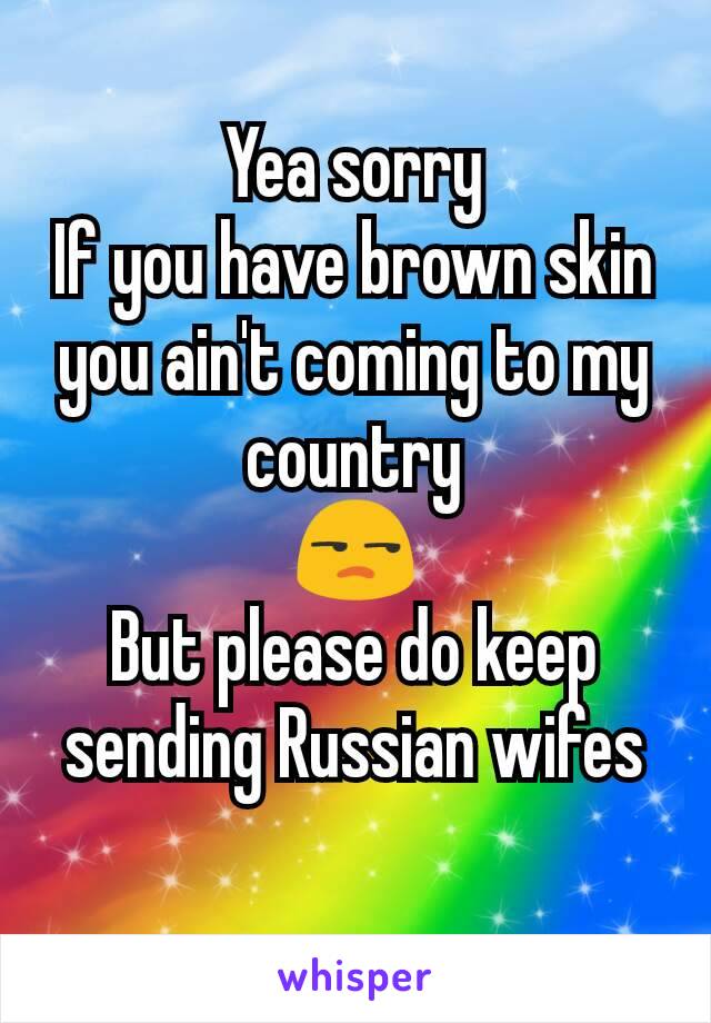 Yea sorry
If you have brown skin you ain't coming to my country
😒
But please do keep sending Russian wifes