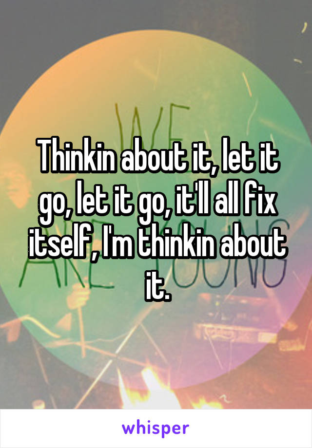 Thinkin about it, let it go, let it go, it'll all fix itself, I'm thinkin about it.