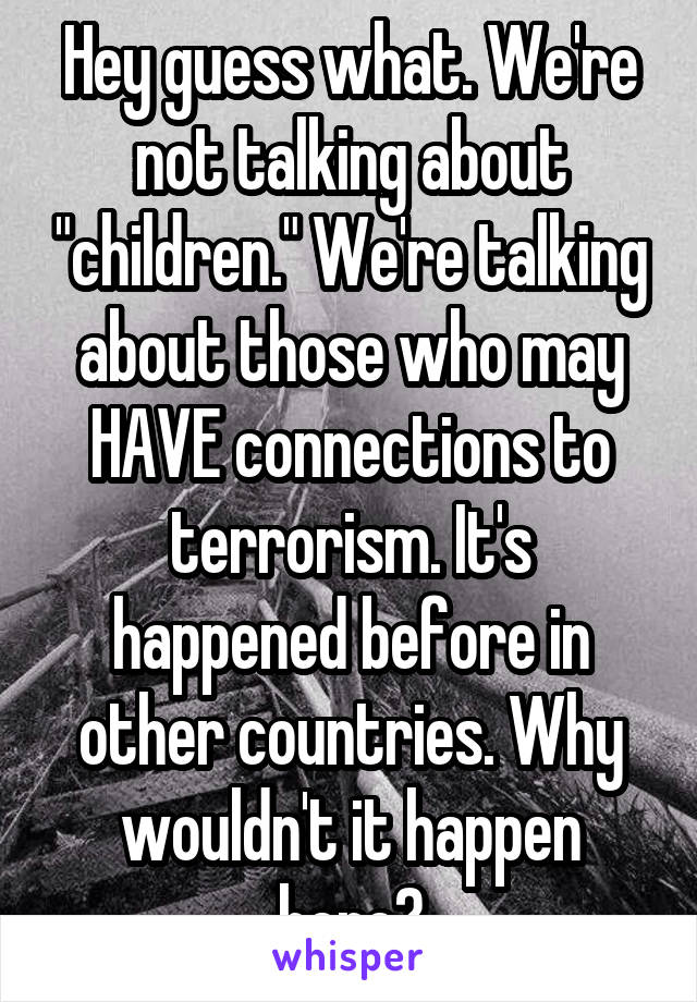 Hey guess what. We're not talking about "children." We're talking about those who may HAVE connections to terrorism. It's happened before in other countries. Why wouldn't it happen here?