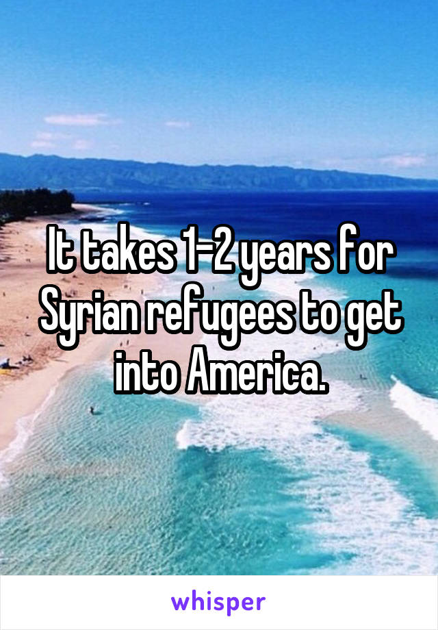 It takes 1-2 years for Syrian refugees to get into America.