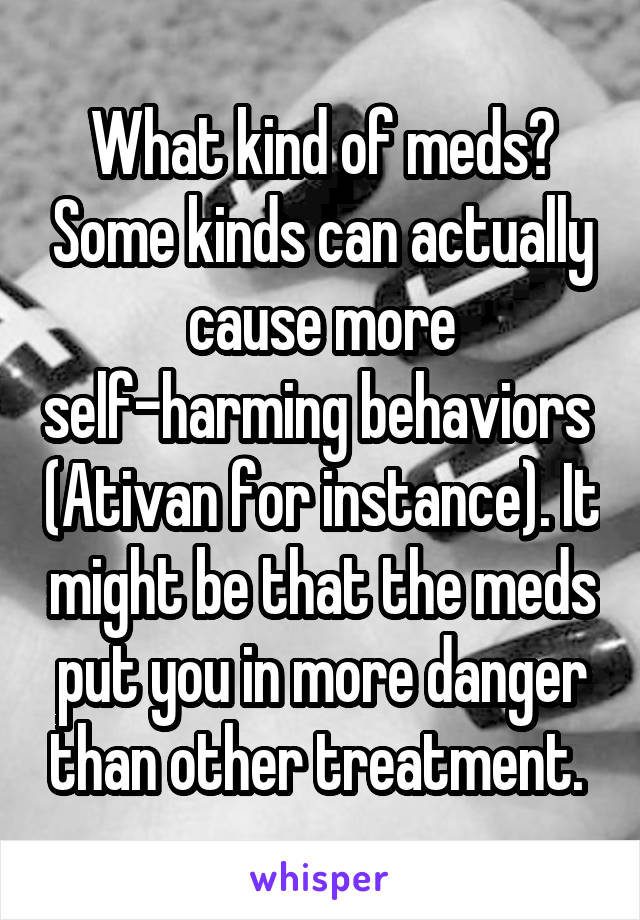 What kind of meds? Some kinds can actually cause more self-harming behaviors  (Ativan for instance). It might be that the meds put you in more danger than other treatment. 