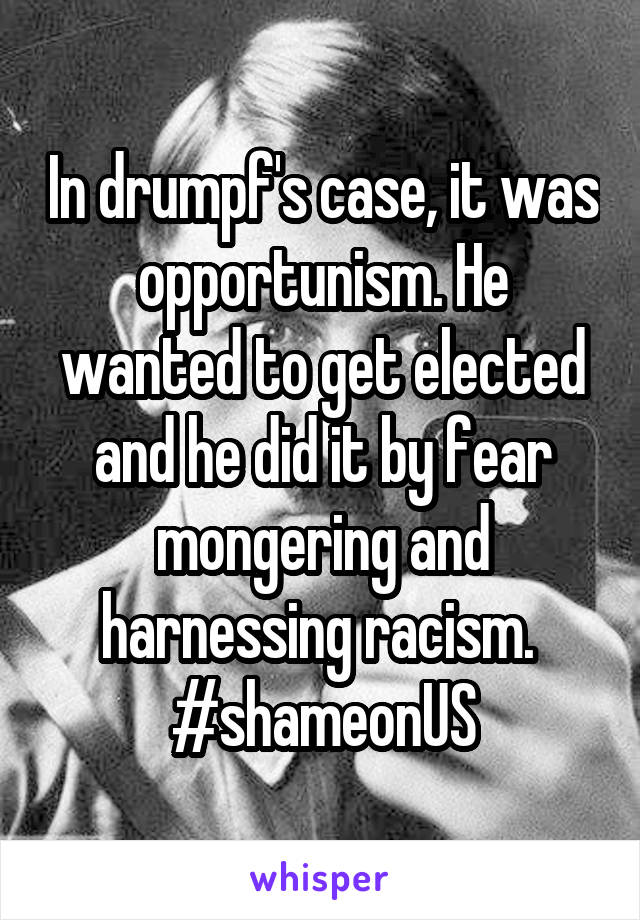 In drumpf's case, it was opportunism. He wanted to get elected and he did it by fear mongering and harnessing racism. 
#shameonUS