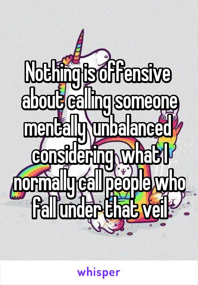 Nothing is offensive  about calling someone mentally  unbalanced  considering  what I normally call people who fall under that veil