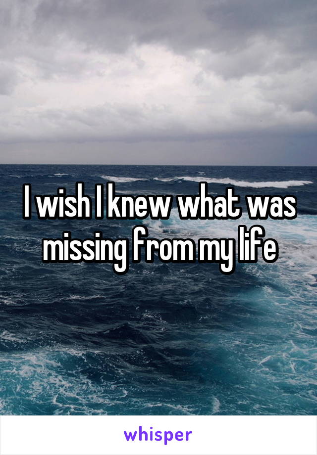 I wish I knew what was missing from my life