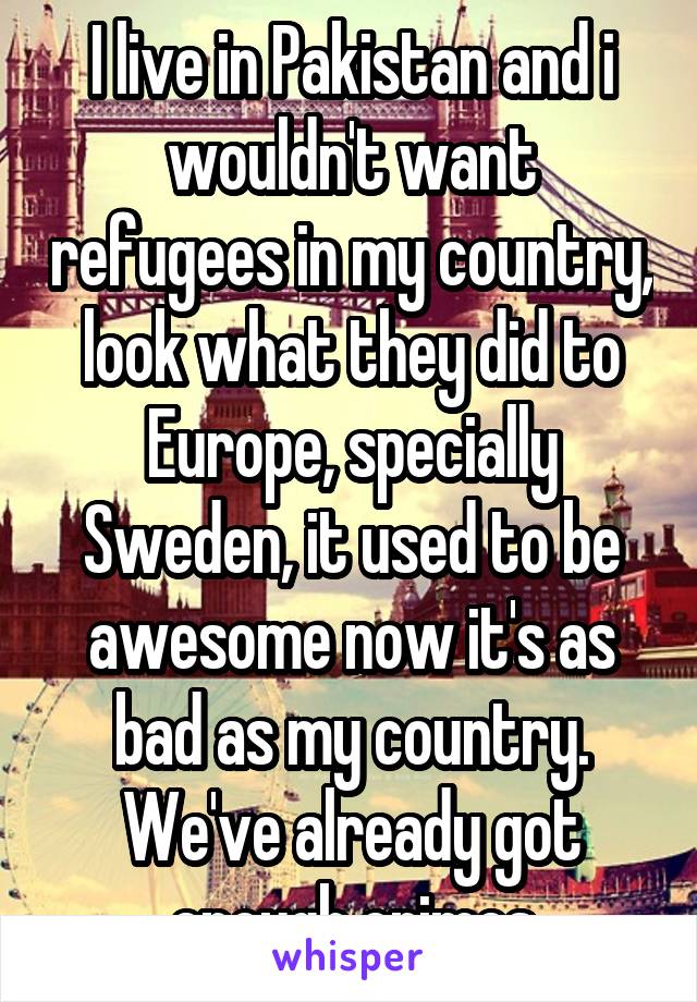 I live in Pakistan and i wouldn't want refugees in my country, look what they did to Europe, specially Sweden, it used to be awesome now it's as bad as my country. We've already got enough crimes