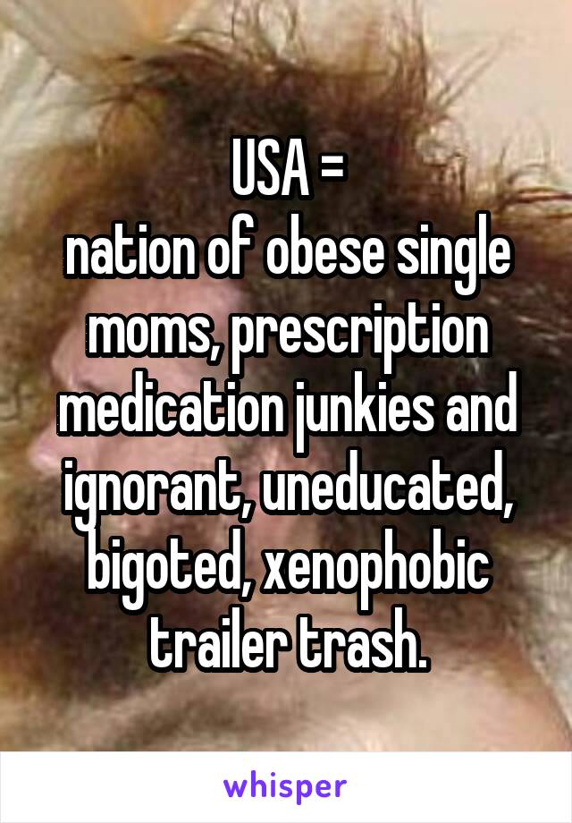 USA =
nation of obese single moms, prescription medication junkies and ignorant, uneducated, bigoted, xenophobic trailer trash.