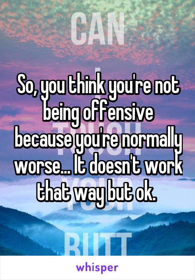 So, you think you're not being offensive because you're normally worse... It doesn't work that way but ok. 