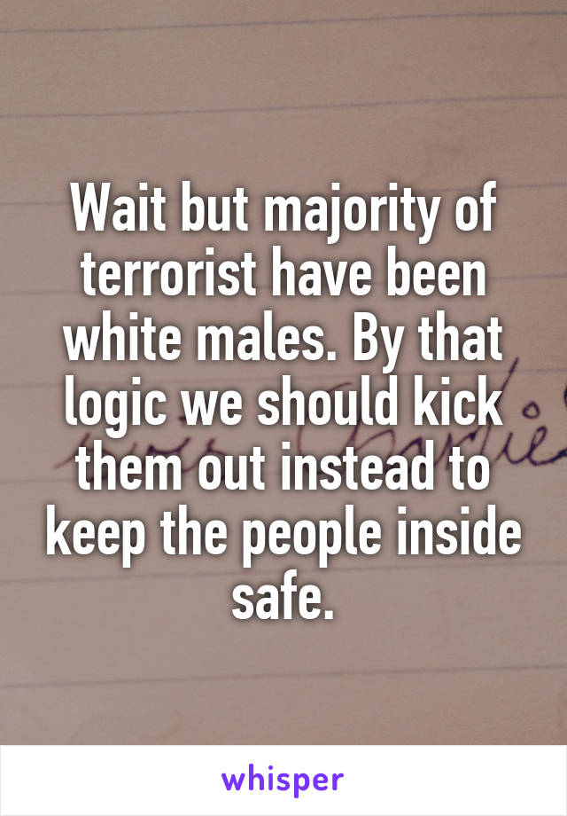 Wait but majority of terrorist have been white males. By that logic we should kick them out instead to keep the people inside safe.