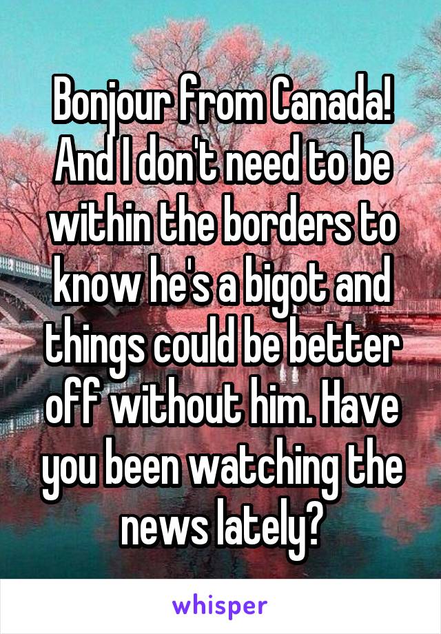 Bonjour from Canada! And I don't need to be within the borders to know he's a bigot and things could be better off without him. Have you been watching the news lately?