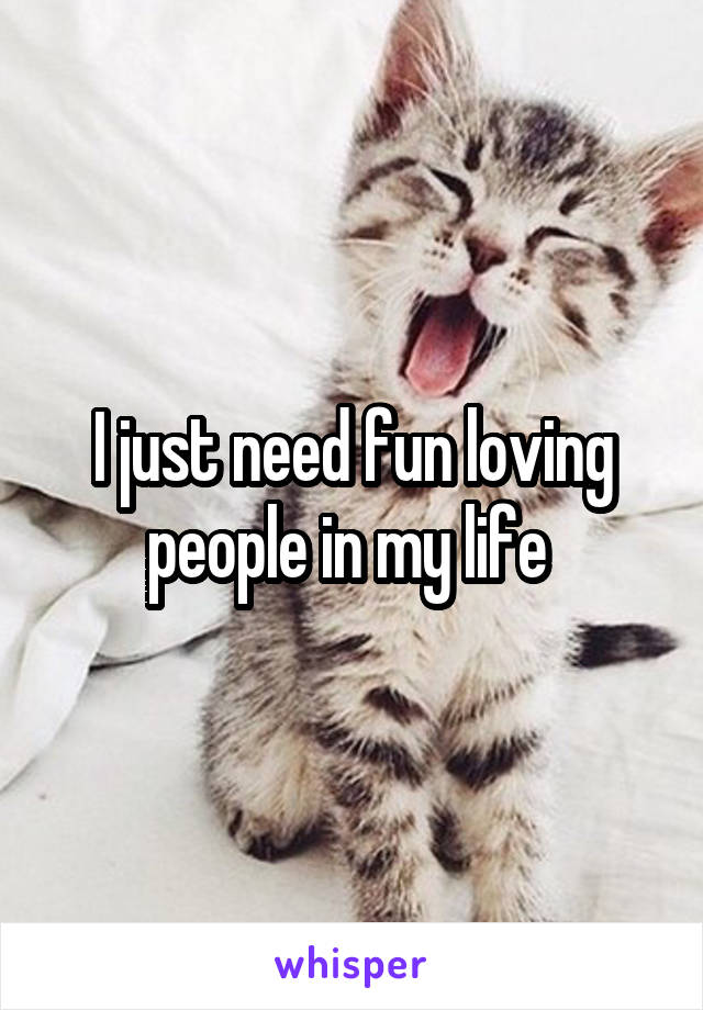 I just need fun loving people in my life 