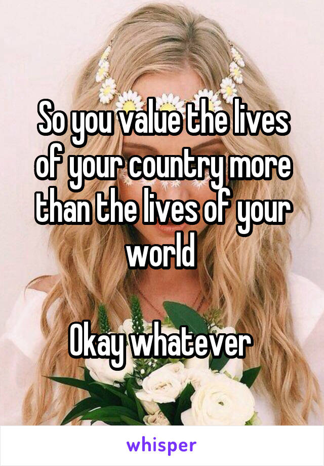 So you value the lives of your country more than the lives of your world 

Okay whatever 