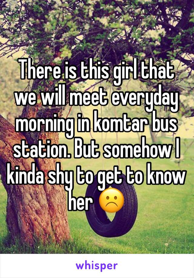 There is this girl that we will meet everyday morning in komtar bus station. But somehow I kinda shy to get to know her ☹️