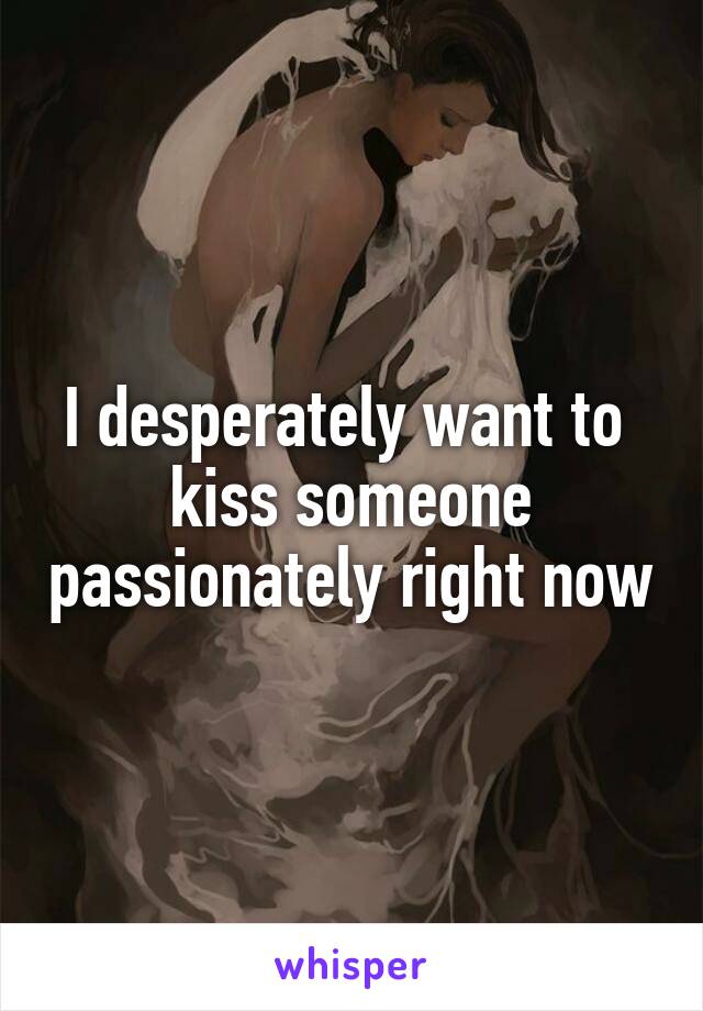 I desperately want to  kiss someone passionately right now