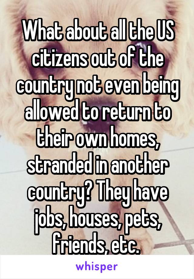 What about all the US citizens out of the country not even being allowed to return to their own homes, stranded in another country? They have jobs, houses, pets, friends, etc. 