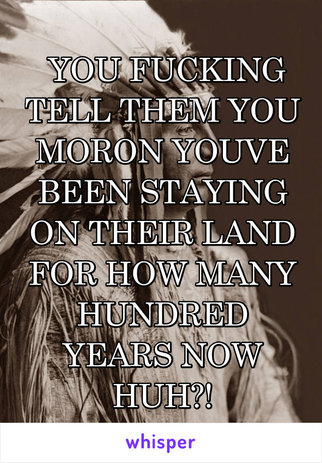  YOU FUCKING TELL THEM YOU MORON YOUVE BEEN STAYING ON THEIR LAND FOR HOW MANY HUNDRED YEARS NOW HUH?!