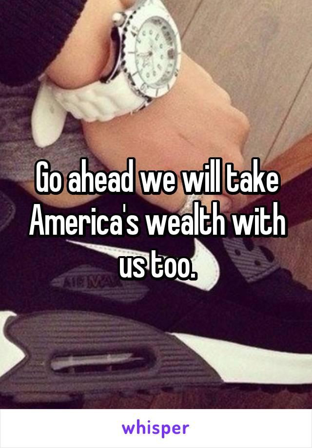 Go ahead we will take America's wealth with us too.