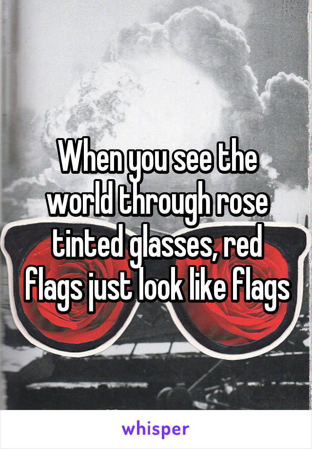 When you see the world through rose tinted glasses, red flags just look like flags