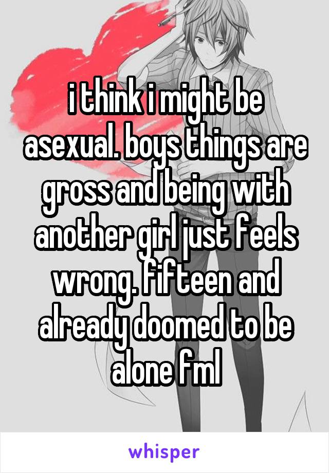 i think i might be asexual. boys things are gross and being with another girl just feels wrong. fifteen and already doomed to be alone fml