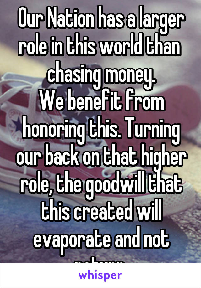 Our Nation has a larger role in this world than  chasing money.
We benefit from honoring this. Turning our back on that higher role, the goodwill that this created will evaporate and not return.