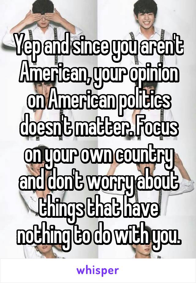 Yep and since you aren't American, your opinion on American politics doesn't matter. Focus on your own country and don't worry about things that have nothing to do with you.