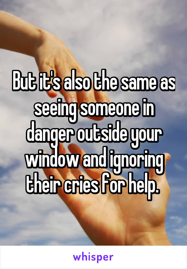 But it's also the same as seeing someone in danger outside your window and ignoring their cries for help. 