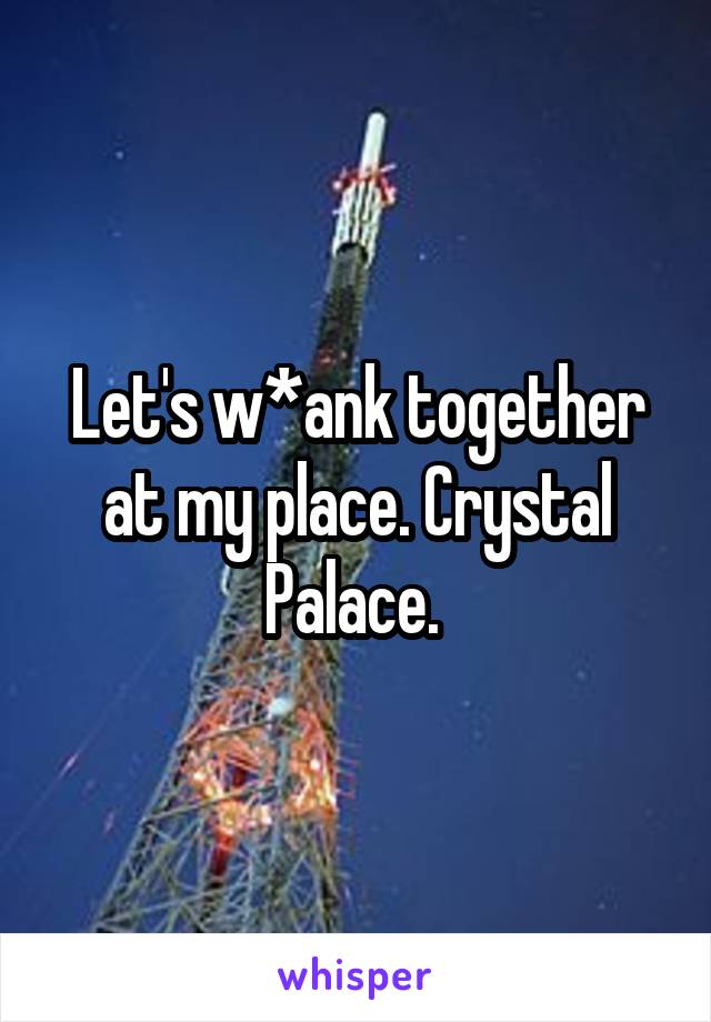 Let's w*ank together at my place. Crystal Palace. 