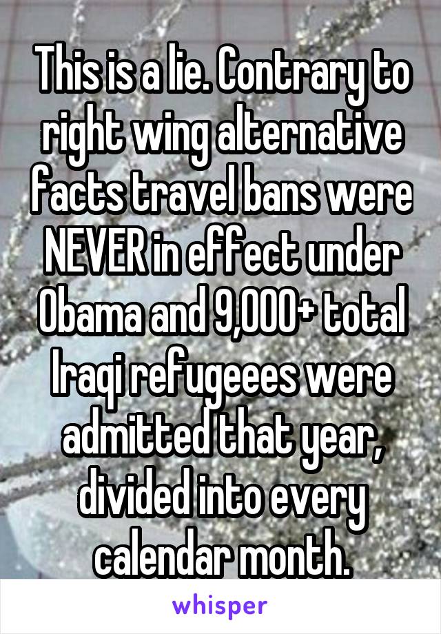 This is a lie. Contrary to right wing alternative facts travel bans were NEVER in effect under Obama and 9,000+ total Iraqi refugeees were admitted that year, divided into every calendar month.