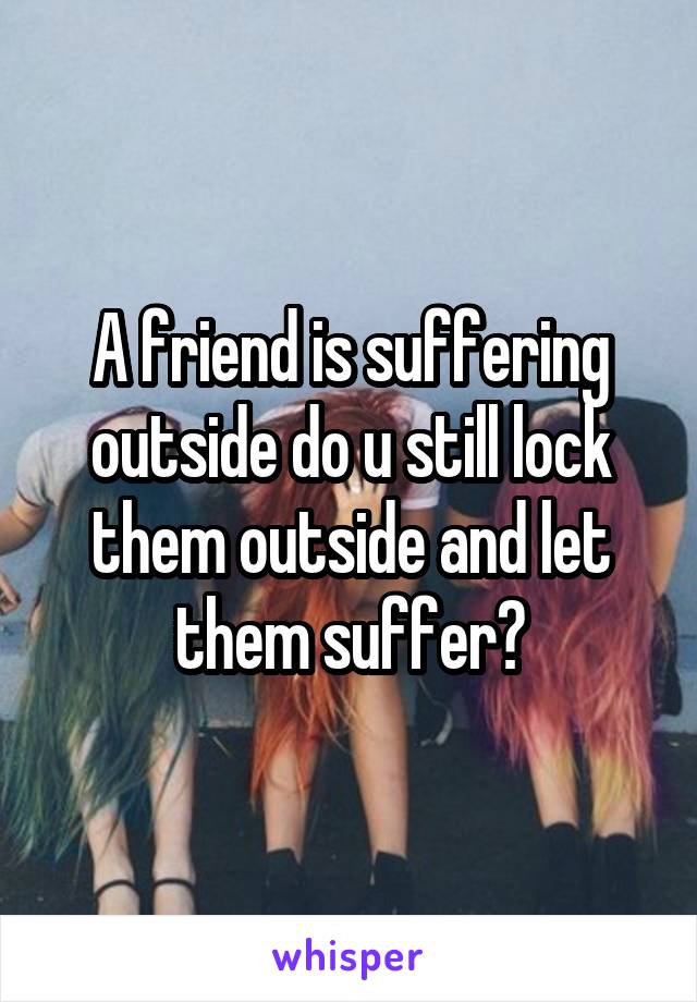 A friend is suffering outside do u still lock them outside and let them suffer?