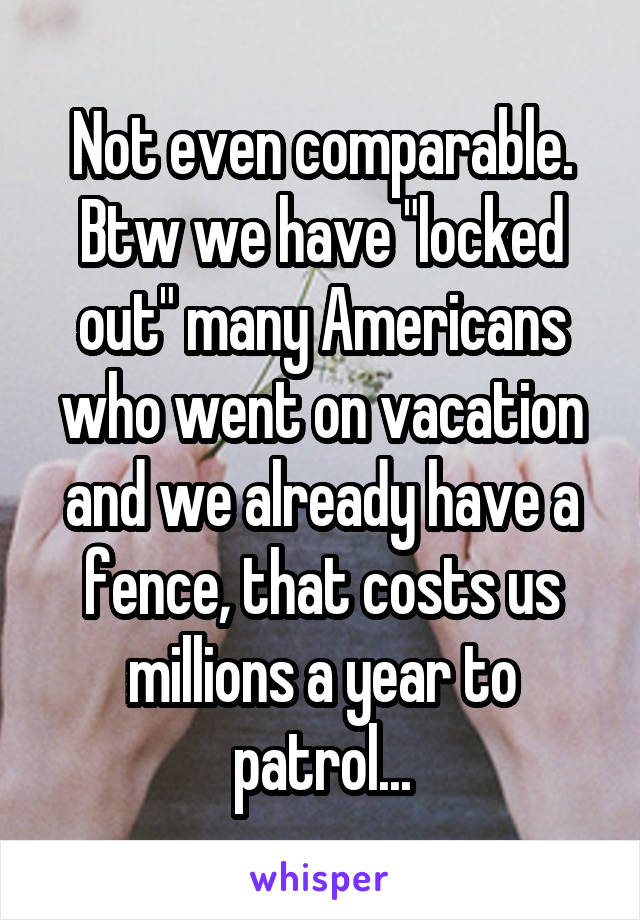 Not even comparable. Btw we have "locked out" many Americans who went on vacation and we already have a fence, that costs us millions a year to patrol...