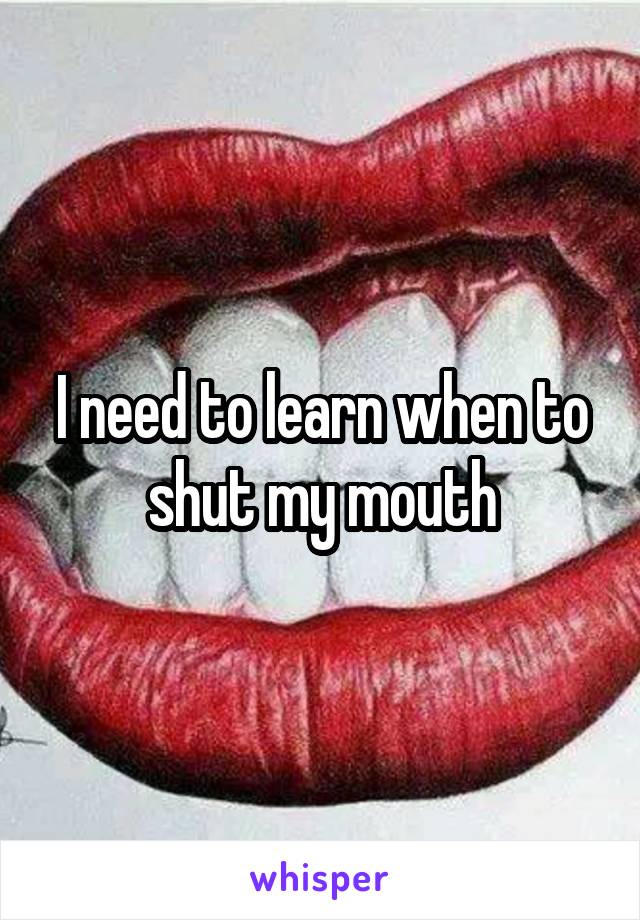 I need to learn when to shut my mouth