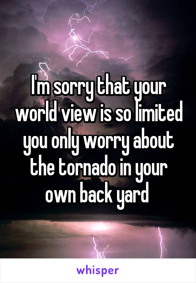 I'm sorry that your world view is so limited you only worry about the tornado in your own back yard 