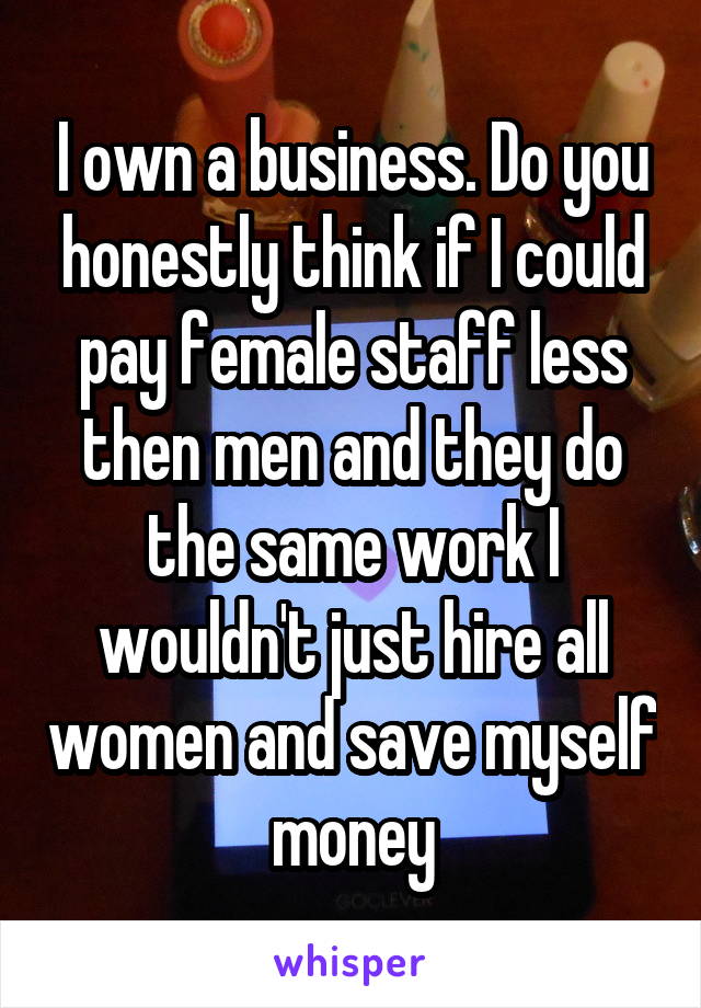 I own a business. Do you honestly think if I could pay female staff less then men and they do the same work I wouldn't just hire all women and save myself money