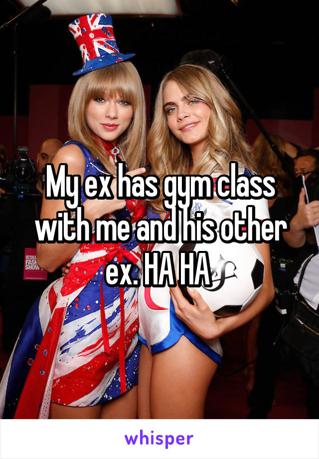 My ex has gym class with me and his other ex. HA HA 