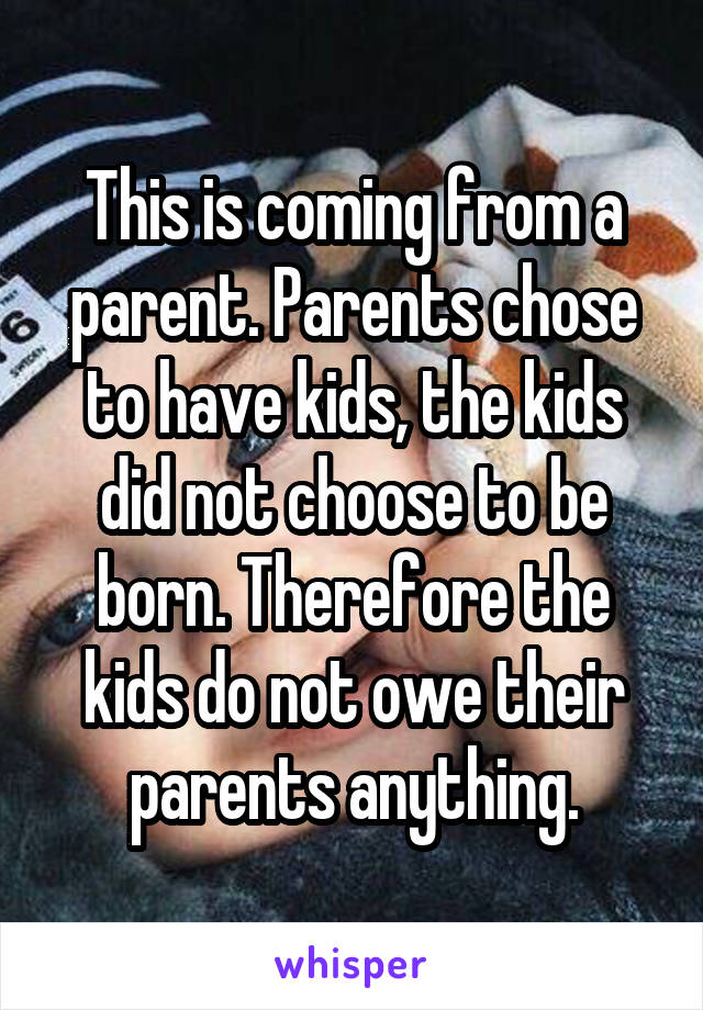 This is coming from a parent. Parents chose to have kids, the kids did not choose to be born. Therefore the kids do not owe their parents anything.