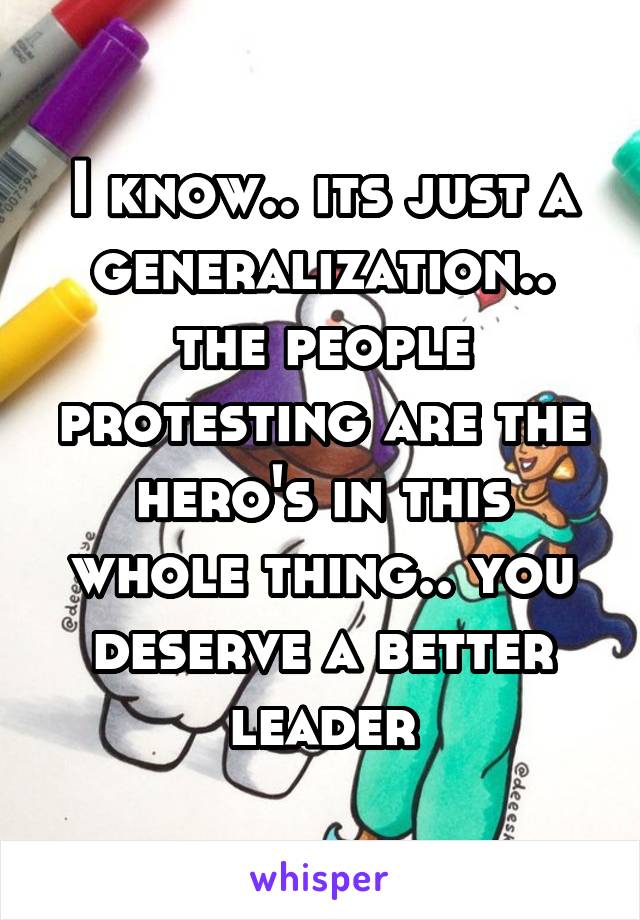 I know.. its just a generalization.. the people protesting are the hero's in this whole thing.. you deserve a better leader