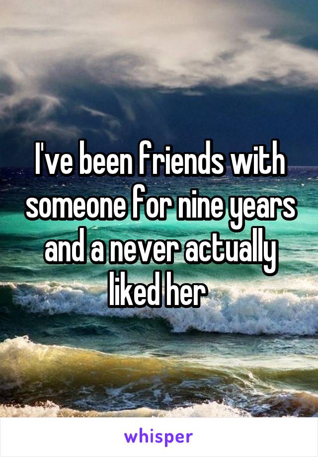 I've been friends with someone for nine years and a never actually liked her 