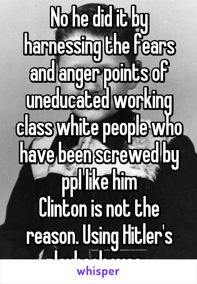 No he did it by harnessing the fears and anger points of uneducated working class white people who have been screwed by ppl like him
Clinton is not the reason. Using Hitler's playbook was.  